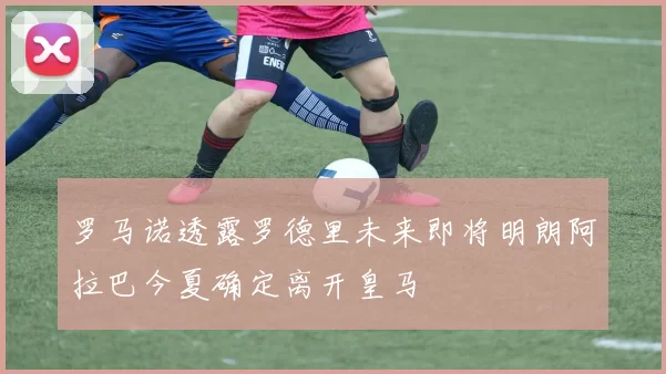 罗马诺透露罗德里未来即将明朗阿拉巴今夏确定离开皇马