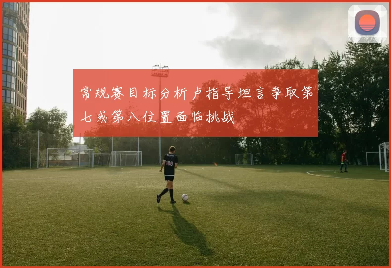 常规赛目标分析卢指导坦言争取第七或第八位置面临挑战