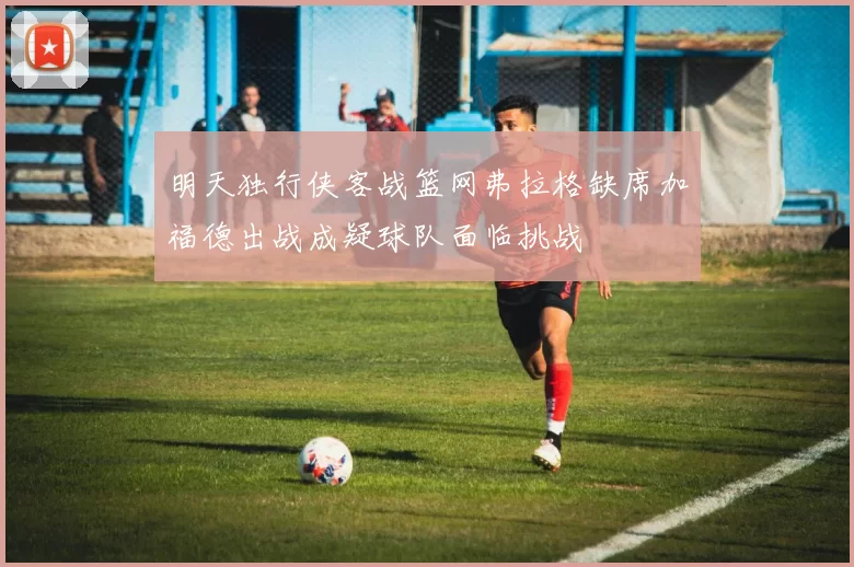 明天独行侠客战篮网弗拉格缺席加福德出战成疑球队面临挑战