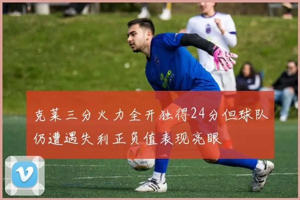 克莱三分火力全开独得24分但球队仍遭遇失利正负值表现亮眼