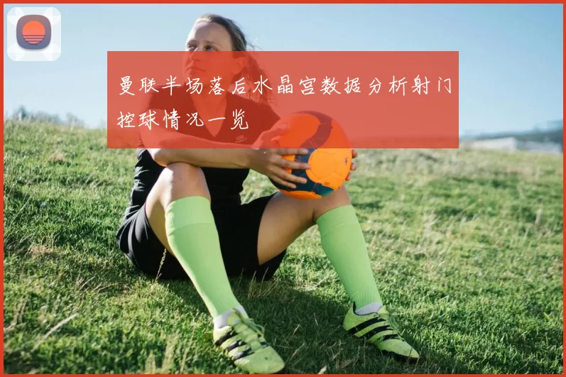 曼联半场落后水晶宫数据分析射门控球情况一览