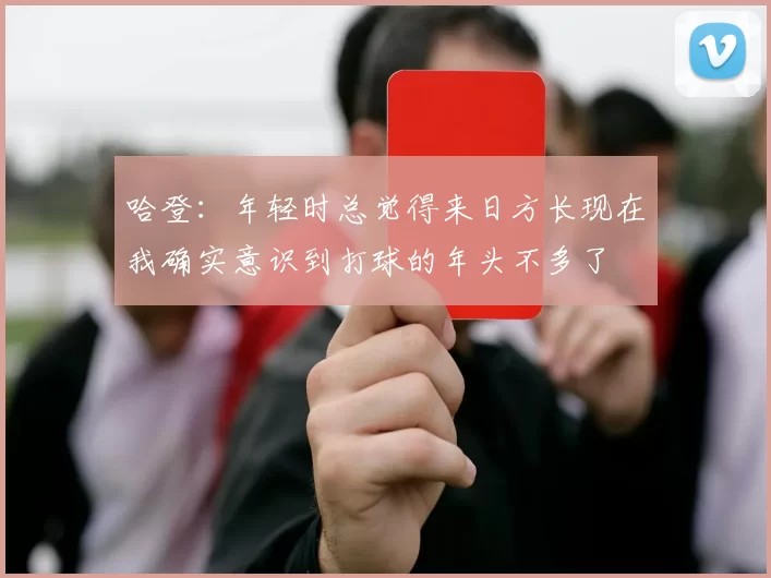 哈登：年轻时总觉得来日方长现在我确实意识到打球的年头不多了