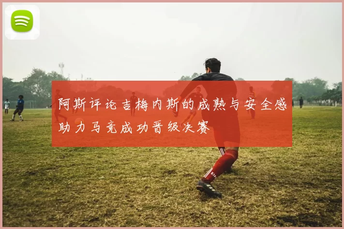 阿斯评论吉梅内斯的成熟与安全感助力马竞成功晋级决赛