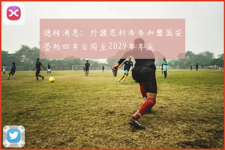 德转消息：外援恩科洛洛加盟国安签约四年合同至2029年年底