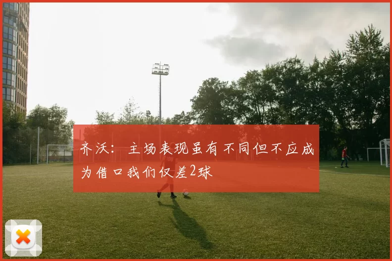 齐沃：主场表现虽有不同但不应成为借口我们仅差2球
