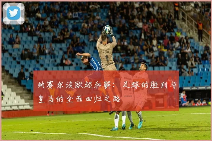 纳赛尔谈欧超和解：足球的胜利与皇马的全面回归之路