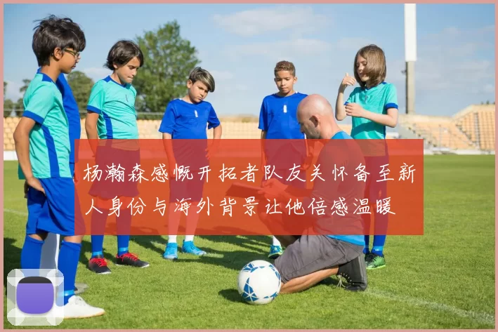 杨瀚森感慨开拓者队友关怀备至新人身份与海外背景让他倍感温暖