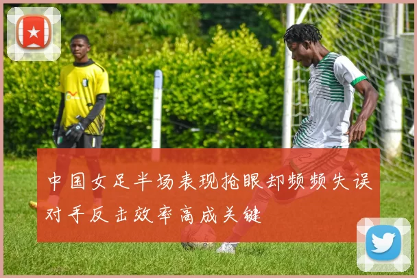 中国女足半场表现抢眼却频频失误对手反击效率高成关键