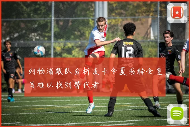 利物浦跟队分析麦卡今夏或转会皇马难以找到替代者