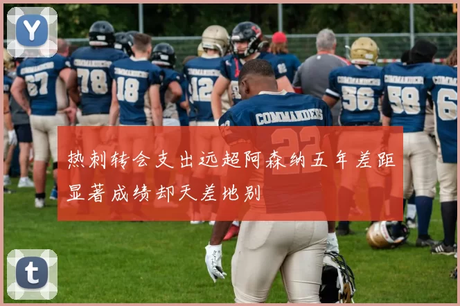 热刺转会支出远超阿森纳五年差距显著成绩却天差地别