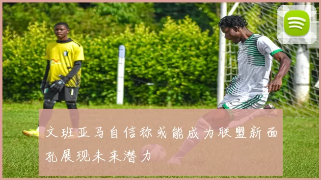 文班亚马自信称或能成为联盟新面孔展现未来潜力