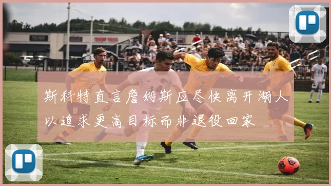 斯科特直言詹姆斯应尽快离开湖人以追求更高目标而非退役回家