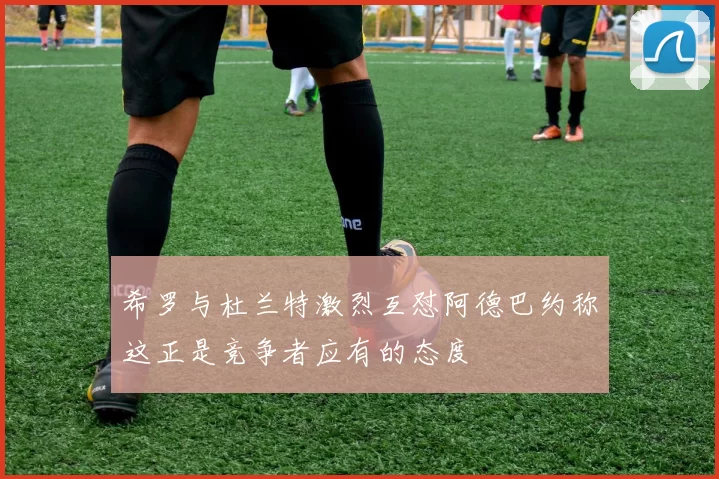 希罗与杜兰特激烈互怼阿德巴约称这正是竞争者应有的态度