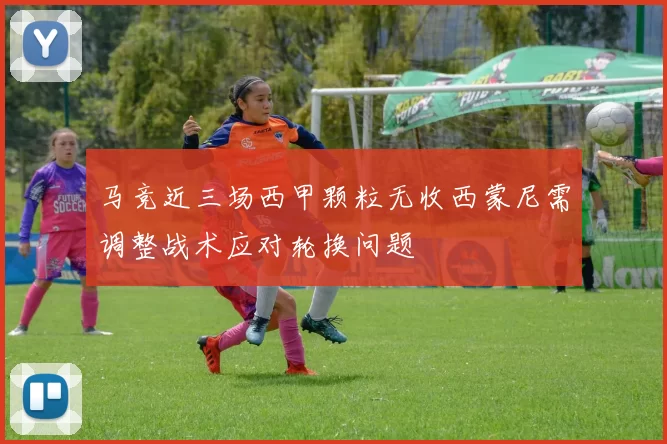 马竞近三场西甲颗粒无收西蒙尼需调整战术应对轮换问题