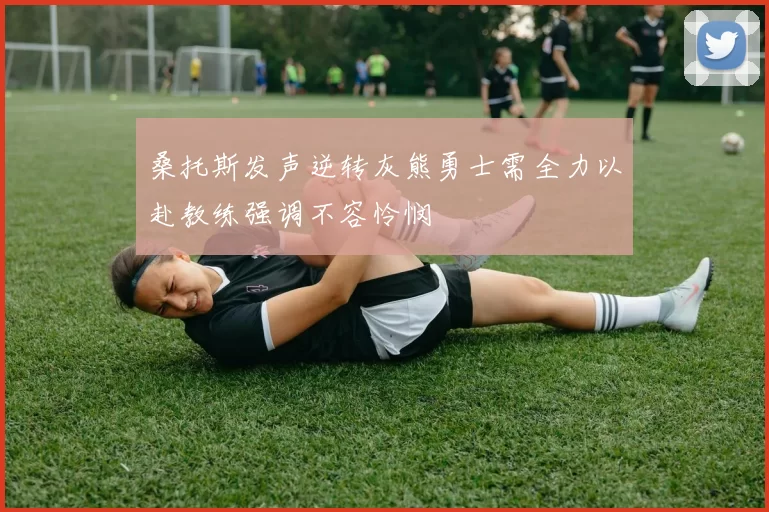 桑托斯发声逆转灰熊勇士需全力以赴教练强调不容怜悯